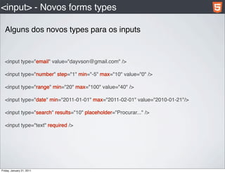 <input> - Novos forms types

  Alguns dos novos types para os inputs


  <input type="email" value="dayvson@gmail.com" />

  <input type="number" step="1" min="-5" max="10" value="0" />

  <input type="range" min="20" max="100" value="40" />

  <input type="date" min="2011-01-01" max="2011-02-01" value="2010-01-21"/>

  <input type="search" results="10" placeholder="Procurar..." />

  <input type="text" required />




Friday, January 21, 2011
 
