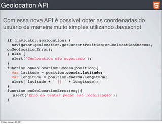 Geolocation API

  Com essa nova API é possível obter as coordenadas do
  usuário de maneira muito simples utilizando Javascript

      if (navigator.geolocation) {
        navigator.geolocation.getCurrentPosition(onGeolocationSuccess,
      onGeolocationError);
      } else {
        alert('GeoLocation não suportado');
      }
      function onGeolocationSuccess(position){
        var latitude = position.coords.latitude;
        var longitude = position.coords.longitude;
        alert( latitude + ' || ' + longitude);
      }
      function onGeolocationError(msg){
        alert('Erro ao tentar pegar sua localização');
      }




Friday, January 21, 2011
 