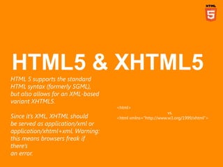 HTML 5 supports the standard
HTML syntax (formerly SGML),
but also allows for an XML-based
variant XHTML5.
                                   <html>
                                                           vs.
Since it‟s XML, XHTML should       <html xmlns="http://www.w3.org/1999/xhtml">
be served as application/xml or
application/xhtml+xml. Warning:
this means browsers freak if
there‟s
an error.
 