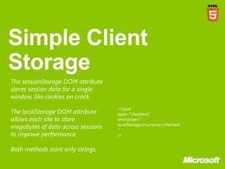 The sessionStorage DOM attribute
stores session data for a single
window, like cookies on crack.
                                    <input
The localStorage DOM attribute      type="checkbox"
allows each site to store           onchange="
                                    localStorage.insurance=checked
megabytes of data across sessions   "
to improve performance.             />


Both methods store only strings.
 