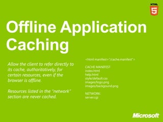 <html manifest=”/cache.manifest”>
Allow the client to refer directly to
                                        CACHE MANIFEST
its cache, authoritatively, for         index.html
certain resources, even if the          help.html
                                        style/default.css
browser is offline.                     images/logo.png
                                        images/backgound.png
Resources listed in the “network”       NETWORK:
section are never cached.               server.cgi
 