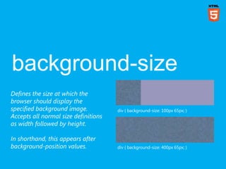 Defines the size at which the
browser should display the
specified background image.           div { background-size: 100px 65px; }
Accepts all normal size definitions
as width followed by height.

In shorthand, this appears after
background-position values.           div { background-size: 400px 65px; }
 