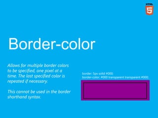 Allows for multiple border colors
to be specified, one pixel at a
                                    border: 5px solid #000;
time. The last specified color is   border-color: #000 transparent transparent #000;
repeated if necessary.

This cannot be used in the border
shorthand syntax.
 