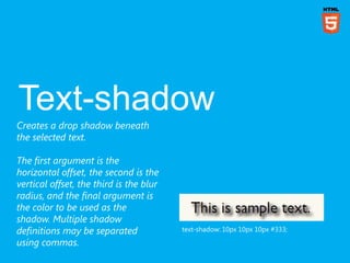 Creates a drop shadow beneath
the selected text.

The first argument is the
horizontal offset, the second is the
vertical offset, the third is the blur
radius, and the final argument is
the color to be used as the
shadow. Multiple shadow
definitions may be separated             text-shadow: 10px 10px 10px #333;

using commas.
 