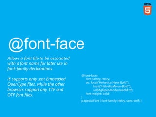 Allows a font file to be associated
with a font name for later use in
font-family declarations.
                                      @font-face {
IE supports only .eot Embedded           font-family: Helvy;
                                         src: local("Helvetica Neue Bold"),
OpenType files, while the other                 local("HelveticaNeue-Bold"),
browsers support any TTF and                    url(MgOpenModernaBold.ttf);
                                         font-weight: bold;
OTF font files.                       }
                                      p.specialFont { font-family: Helvy, sans-serif; }
 