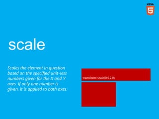 Scales the element in question
based on the specified unit-less
numbers given for the X and Y        transform: scale(0.5,2.0);

axes. If only one number is
given, it is applied to both axes.
 