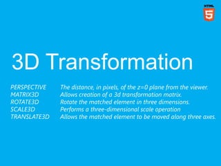 PERSPECTIVE   The distance, in pixels, of the z=0 plane from the viewer.
MATRIX3D      Allows creation of a 3d transformation matrix.
ROTATE3D      Rotate the matched element in three dimensions.
SCALE3D       Performs a three-dimensional scale operation
TRANSLATE3D   Allows the matched element to be moved along three axes.
 