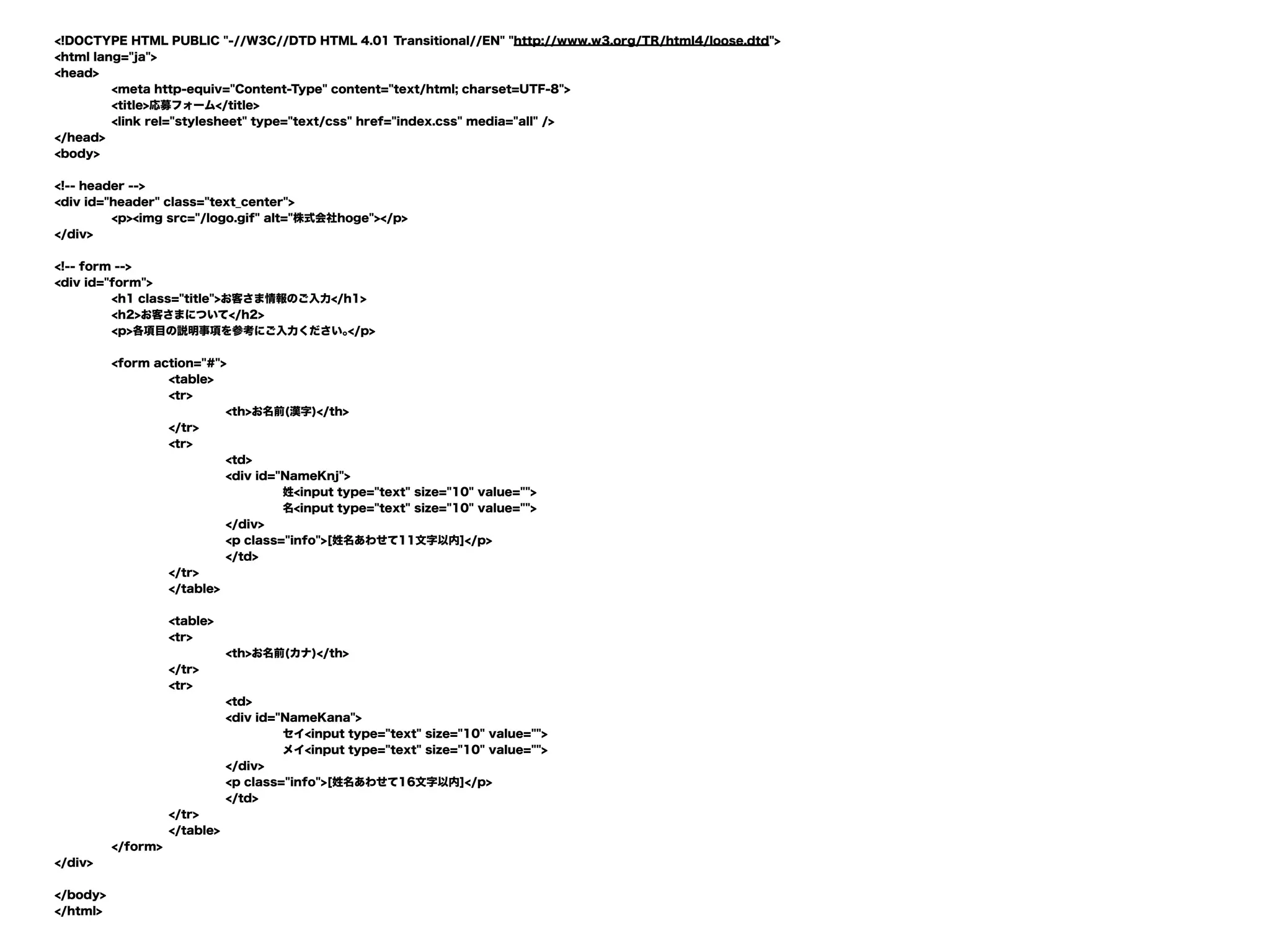 <!DOCTYPE HTML PUBLIC "-//W3C//DTD HTML 4.01 Transitional//EN" "http://www.w3.org/TR/html4/loose.dtd">
<html lang="ja">
<head>
<meta http-equiv="Content-Type" content="text/html; charset=UTF-8">
<title>応募フォーム</title>
<link rel="stylesheet" type="text/css" href="index.css" media="all" />
</head>
<body>
<!-- header -->
<div id="header" class="text_center">
<p><img src="/logo.gif" alt="株式会社hoge"></p>
</div>
<!-- form -->
<div id="form">
<h1 class="title">お客さま情報のご入力</h1>
<h2>お客さまについて</h2>
<p>各項目の説明事項を参考にご入力ください｡</p>
<form action="#">
<table>
<tr>
<th>お名前(漢字)</th>
</tr>
<tr>
<td>
<div id="NameKnj">
姓<input type="text" size="10" value="">
名<input type="text" size="10" value="">
</div>
<p class="info">[姓名あわせて11文字以内]</p>
</td>
</tr>
</table>
<table>
<tr>
<th>お名前(カナ)</th>
</tr>
<tr>
<td>
<div id="NameKana">
セイ<input type="text" size="10" value="">
メイ<input type="text" size="10" value="">
</div>
<p class="info">[姓名あわせて16文字以内]</p>
</td>
</tr>
</table>
</form>
</div>
</body>
</html>
 