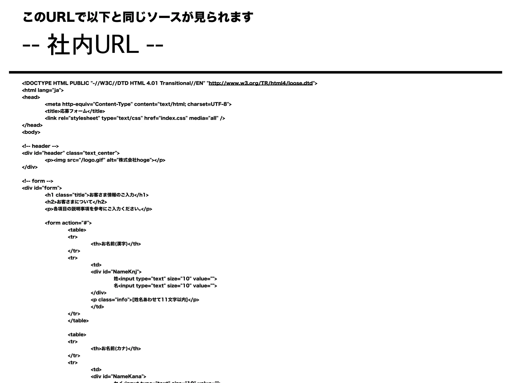 このURLで以下と同じソースが見られます
-- 社内URL --
<!DOCTYPE HTML PUBLIC "-//W3C//DTD HTML 4.01 Transitional//EN" "http://www.w3.org/TR/html4/loose.dtd">
<html lang="ja">
<head>
<meta http-equiv="Content-Type" content="text/html; charset=UTF-8">
<title>応募フォーム</title>
<link rel="stylesheet" type="text/css" href="index.css" media="all" />
</head>
<body>
<!-- header -->
<div id="header" class="text_center">
<p><img src="/logo.gif" alt="株式会社hoge"></p>
</div>
<!-- form -->
<div id="form">
<h1 class="title">お客さま情報のご入力</h1>
<h2>お客さまについて</h2>
<p>各項目の説明事項を参考にご入力ください｡</p>
<form action="#">
<table>
<tr>
<th>お名前(漢字)</th>
</tr>
<tr>
<td>
<div id="NameKnj">
姓<input type="text" size="10" value="">
名<input type="text" size="10" value="">
</div>
<p class="info">[姓名あわせて11文字以内]</p>
</td>
</tr>
</table>
<table>
<tr>
<th>お名前(カナ)</th>
</tr>
<tr>
<td>
<div id="NameKana">
 