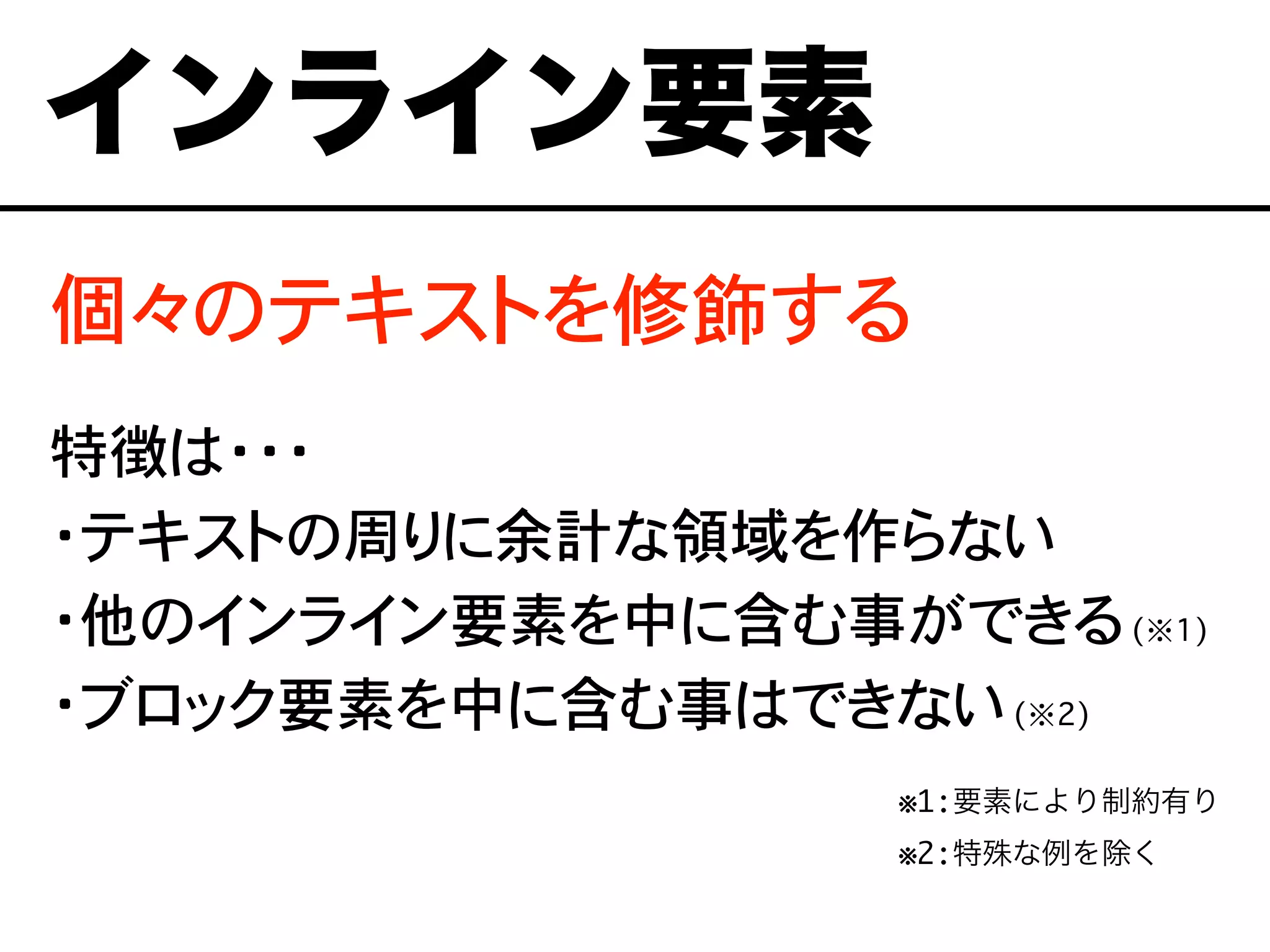 個々のテキストを修飾する
特徴は・・・
・テキストの周りに余計な領域を作らない
・他のインライン要素を中に含む事ができる(※1)
・ブロック要素を中に含む事はできない(※2)
※1:要素により制約有り
※2:特殊な例を除くああ
インライン要素
 