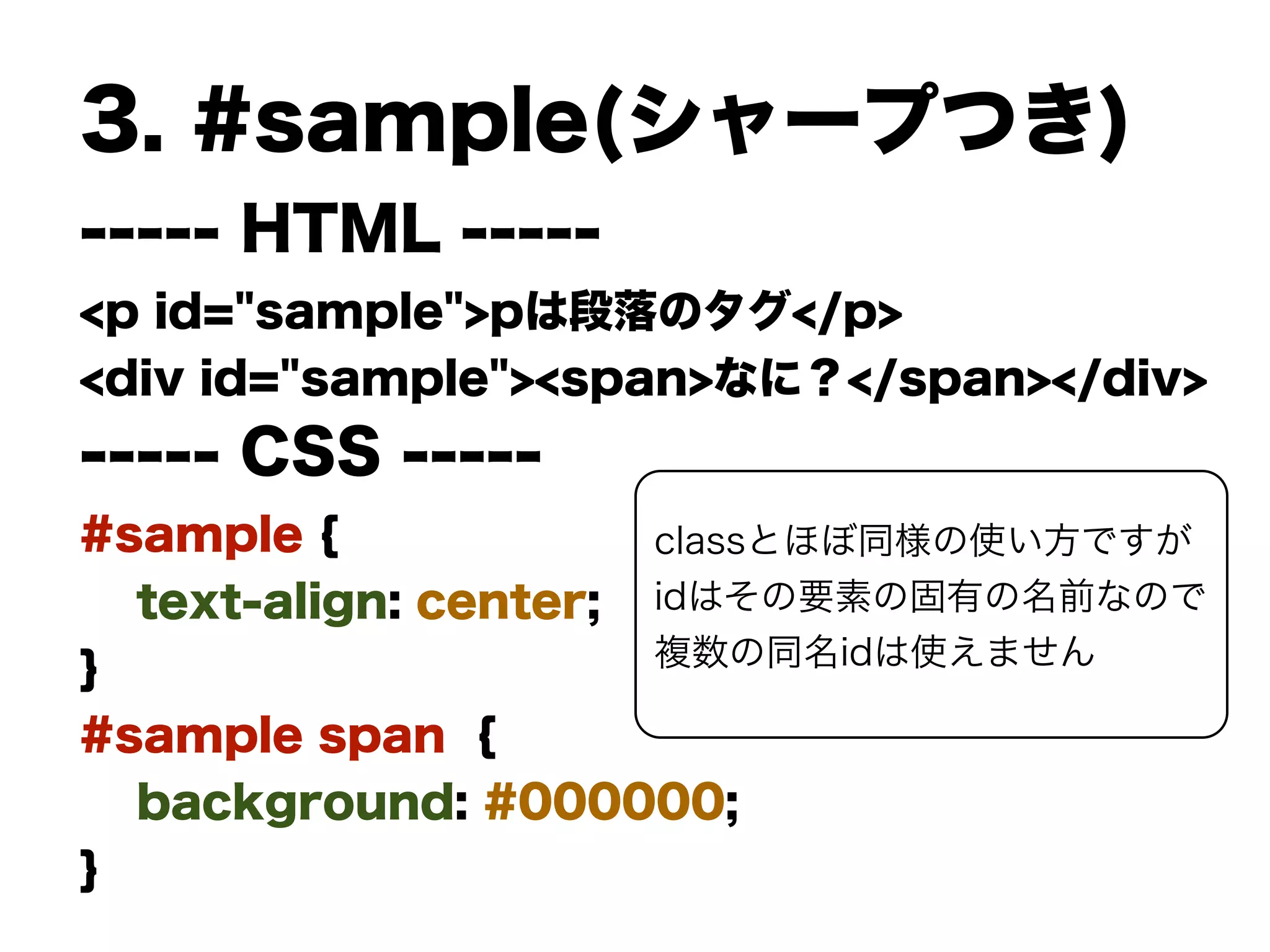 3. #sample(シャープつき)
----- HTML -----
<p id="sample">pは段落のタグ</p>
<div id="sample"><span>なに？</span></div>
----- CSS -----
#sample {
text-align: center;
}
#sample span {
background: #000000;
}
classとほぼ同様の使い方ですが
idはその要素の固有の名前なので
複数の同名idは使えません
 