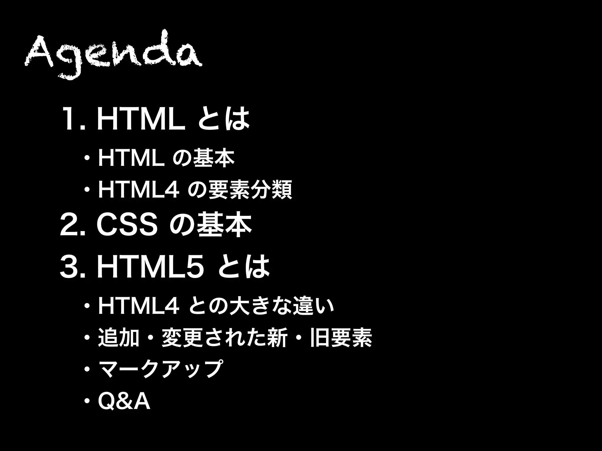 Agenda
1. HTML とは
・HTML の基本
・HTML4 の要素分類
2. CSS の基本
3. HTML5 とは
・HTML4 との大きな違い
・追加・変更された新・旧要素
・マークアップ
・Q&A
 