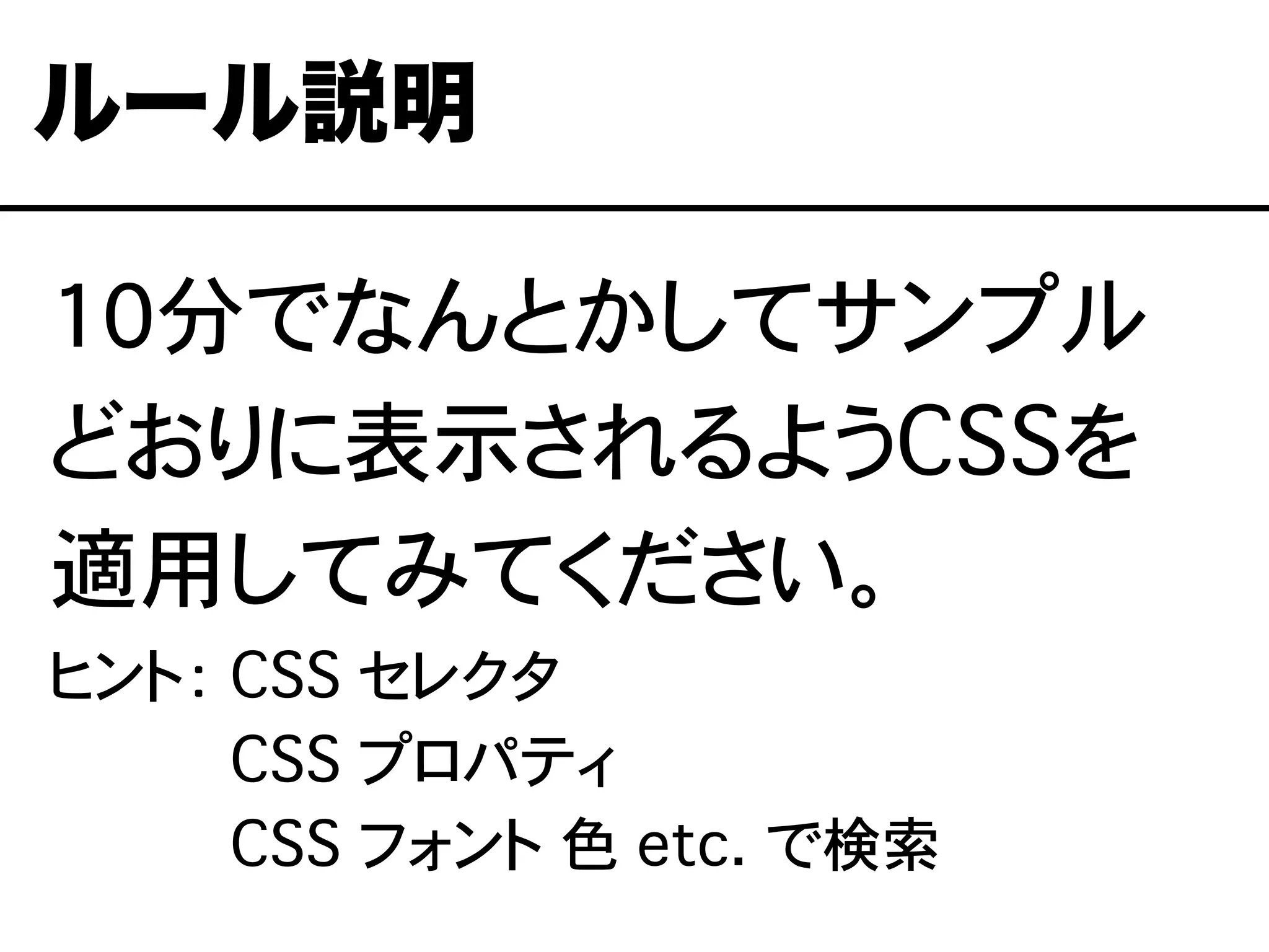 10分でなんとかしてサンプル
どおりに表示されるようCSSを
適用してみてください。
ヒント： CSS セレクタ
ヒント： CSS プロパティ
ヒント： CSS フォント�色 etc.�で検索
ルール説明
 