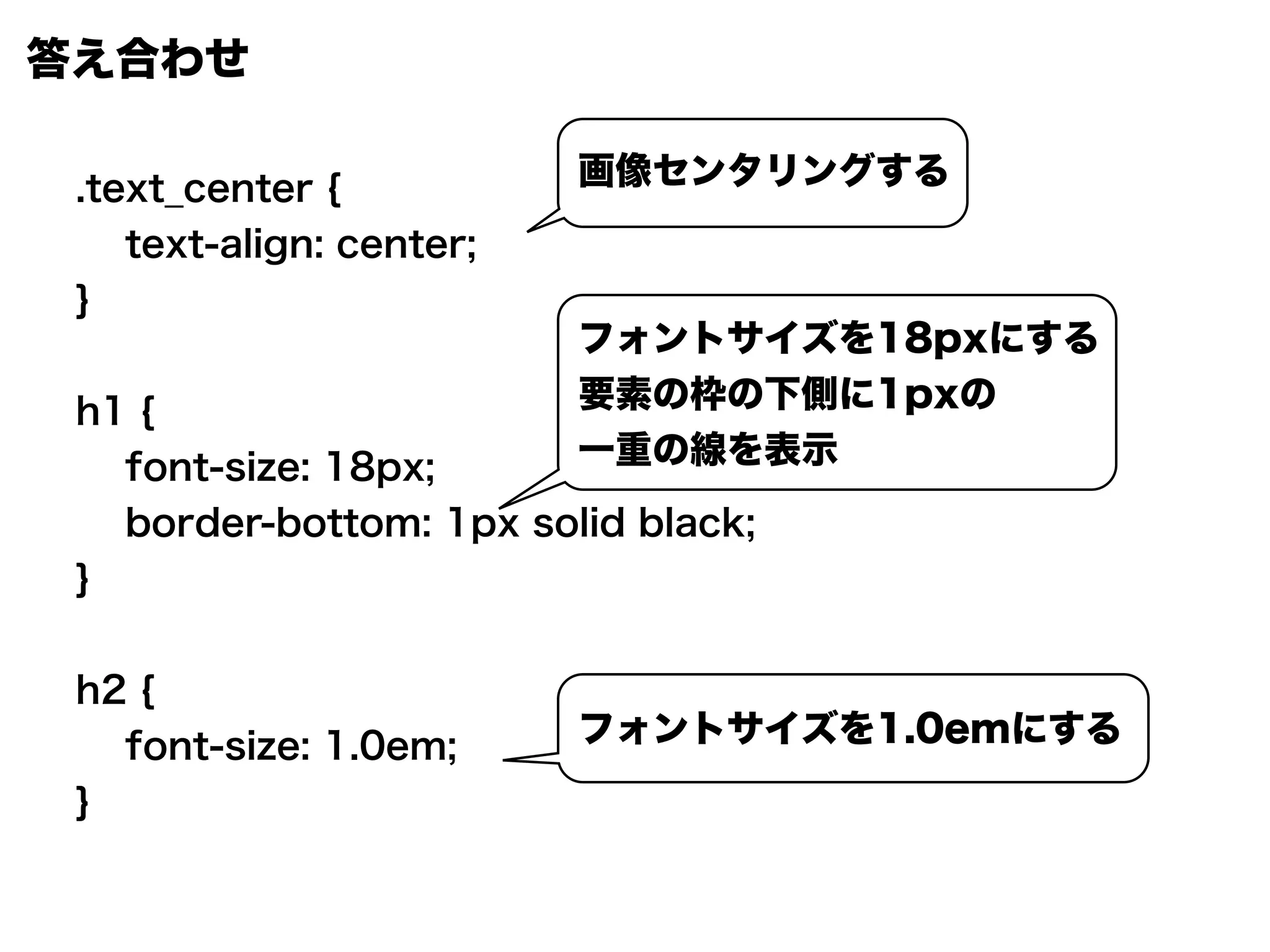 答え合わせ
.text_center {
text-align: center;
}
h1 {
font-size: 18px;
border-bottom: 1px solid black;
}
h2 {
font-size: 1.0em;
}
画像センタリングする
フォントサイズを18pxにする
要素の枠の下側に1pxの
一重の線を表示
フォントサイズを1.0emにする
 