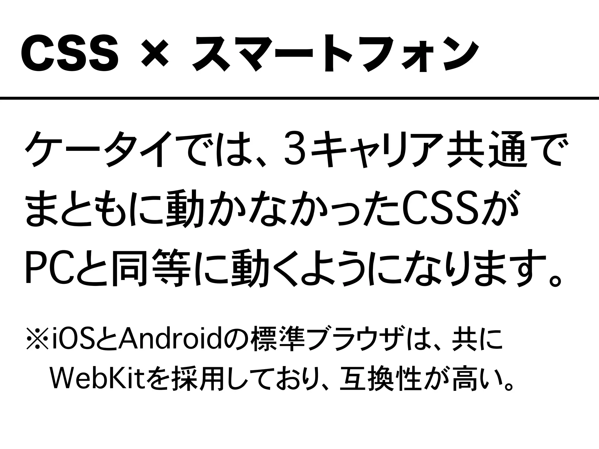ケータイでは、3キャリア共通で
まともに動かなかったCSSが
PCと同等に動くようになります。
※iOSとAndroidの標準ブラウザは、共に
���WebKitを採用しており、互換性が高い。
CSS × スマートフォン
 