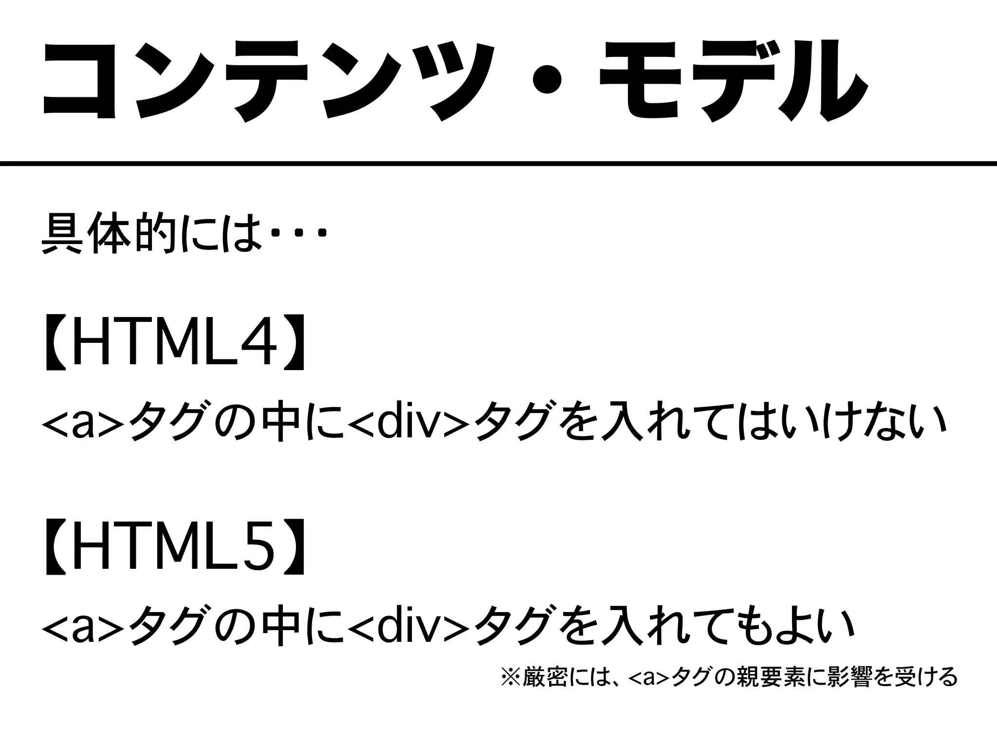具体的には・・・
【HTML4】
<a>タグの中に<div>タグを入れてはいけない
【HTML5】
<a>タグの中に<div>タグを入れてもよい
※厳密には、<a>タグの親要素に影響を受ける
コンテンツ・モデル
 