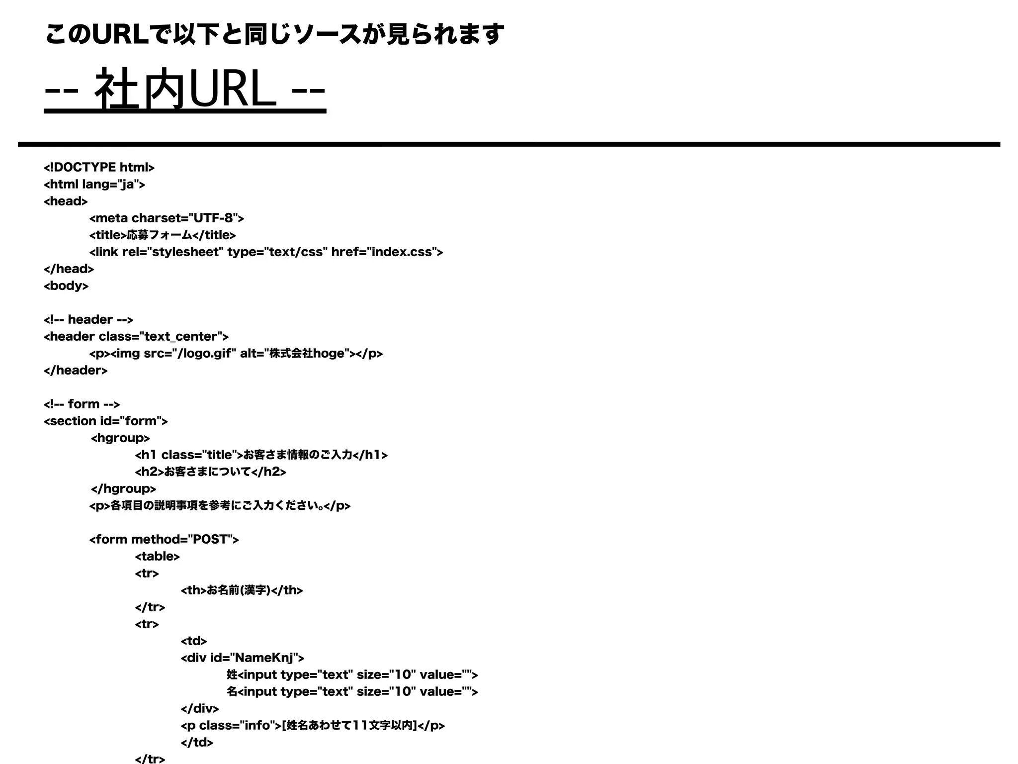 このURLで以下と同じソースが見られます
-- 社内URL --
<!DOCTYPE html>
<html lang="ja">
<head>
<meta charset="UTF-8">
<title>応募フォーム</title>
<link rel="stylesheet" type="text/css" href="index.css">
</head>
<body>
<!-- header -->
<header class="text_center">
<p><img src="/logo.gif" alt="株式会社hoge"></p>
</header>
<!-- form -->
<section id="form">
<hgroup>
<h1 class="title">お客さま情報のご入力</h1>
<h2>お客さまについて</h2>
</hgroup>
<p>各項目の説明事項を参考にご入力ください｡</p>
<form method="POST">
<table>
<tr>
<th>お名前(漢字)</th>
</tr>
<tr>
<td>
<div id="NameKnj">
姓<input type="text" size="10" value="">
名<input type="text" size="10" value="">
</div>
<p class="info">[姓名あわせて11文字以内]</p>
</td>
</tr>
 