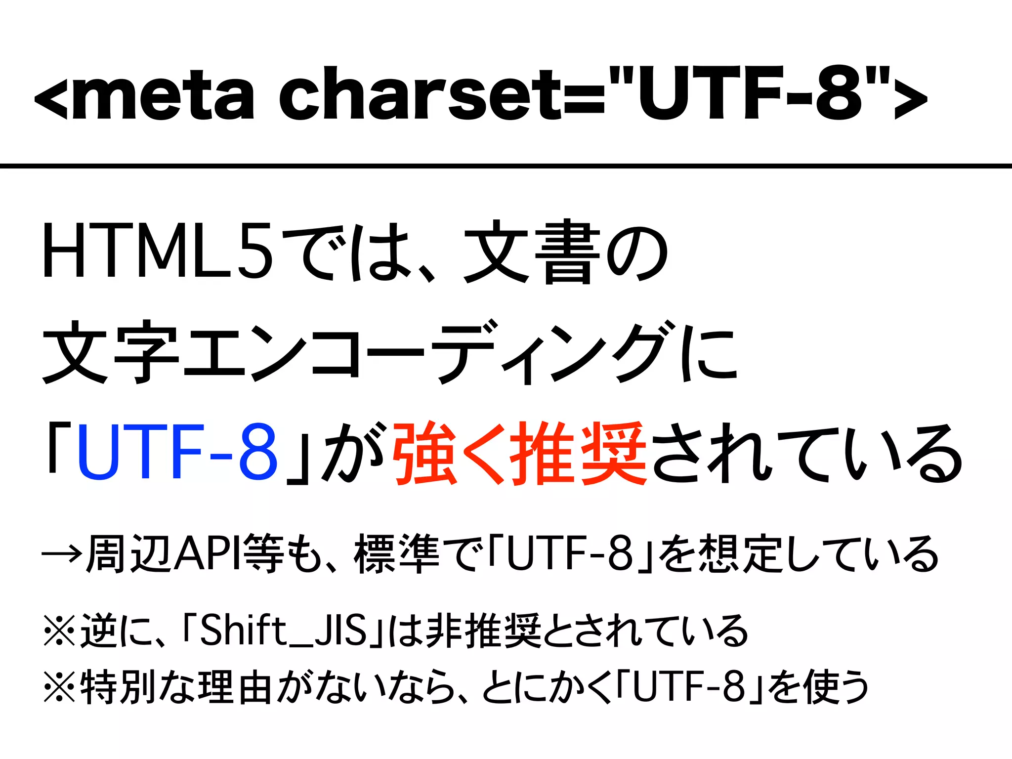 HTML5では、文書の
文字エンコーディングに
「UTF-8」が強く推奨されている
→周辺API等も、標準で「UTF-8」を想定している
※逆に、「Shift_JIS」は非推奨とされている
※特別な理由がないなら、とにかく「UTF-8」を使う
<meta charset="UTF-8">
 