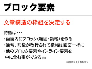 文章構造の枠組を決定する
特徴は・・・
・画面内にブロック（範囲・領域）を作る
・通常、前後が改行されて横幅は画面一杯に
・他のブロック要素やインライン要素を
�中に含む事ができる(※)
※:要素により制約有り
ブロック要素
 
