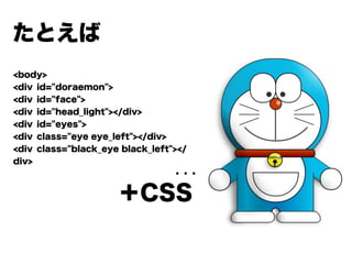 たとえば
<body>
<div id="doraemon">
<div id="face">
<div id="head_light"></div>
<div id="eyes">
<div class="eye eye_left"></div>
<div class="black_eye black_left"></
div>
                   ・・・
＋CSS
 