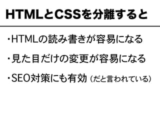 ・HTMLの読み書きが容易になる
・見た目だけの変更が容易になる
・SEO対策にも有効 （だと言われている）
HTMLとCSSを分離すると
 