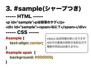 3. #sample(シャープつき)
----- HTML -----
<p id="sample">pは段落のタグ</p>
<div id="sample"><span>なに？</span></div>
----- CSS -----
#sample {
text-align: center;
}
#sample span {
background: #000000;
}
classとほぼ同様の使い方ですが
idはその要素の固有の名前なので
複数の同名idは使えません
 