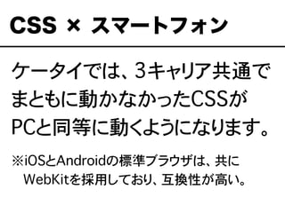ケータイでは、3キャリア共通で
まともに動かなかったCSSが
PCと同等に動くようになります。
※iOSとAndroidの標準ブラウザは、共に
���WebKitを採用しており、互換性が高い。
CSS × スマートフォン
 