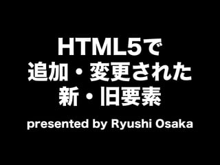 HTML5で
追加・変更された
新・旧要素
presented by Ryushi Osaka
 