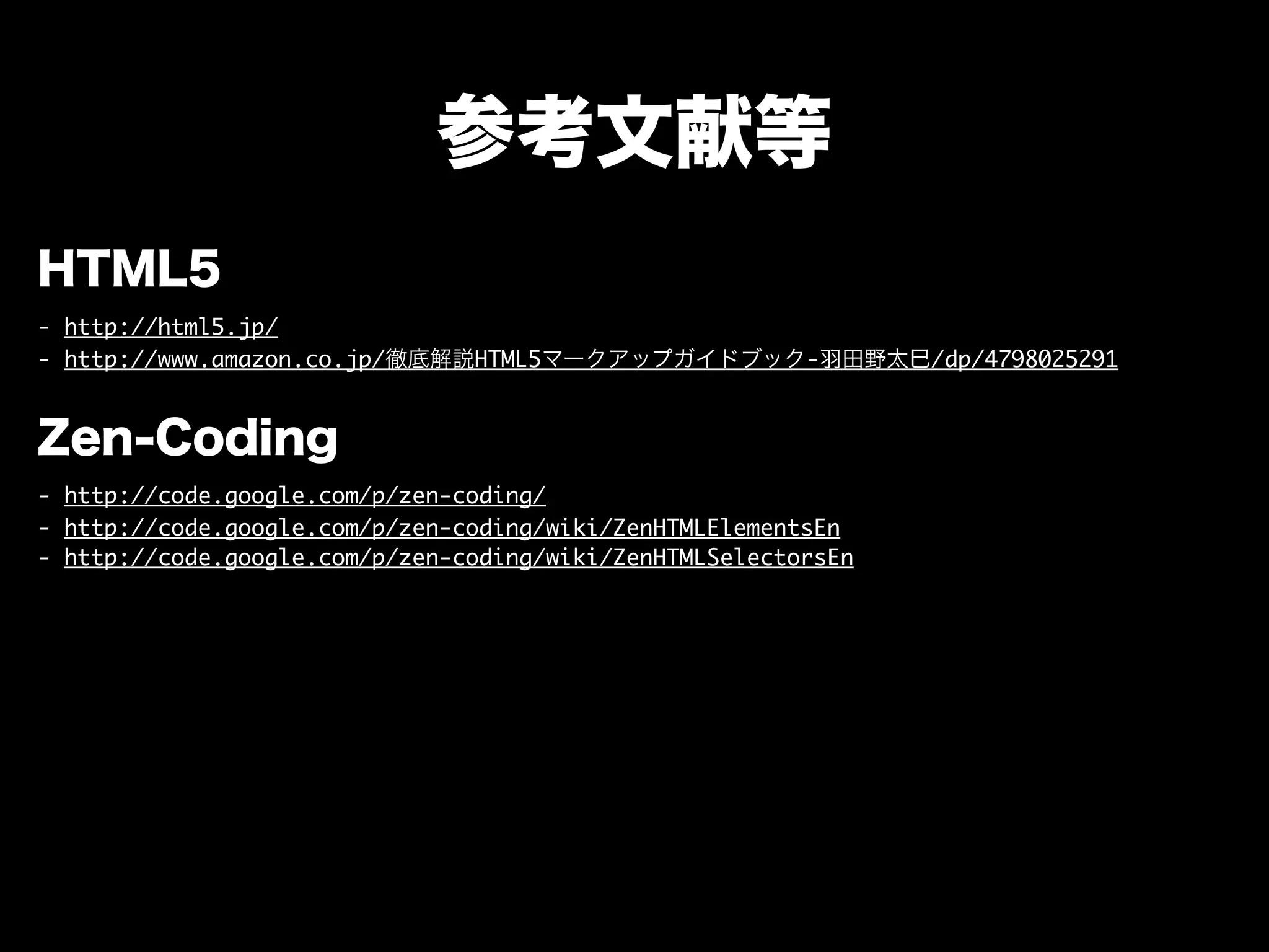 参考文献等
HTML5
- http://html5.jp/
- http://www.amazon.co.jp/徹底解説HTML5マークアップガイドブック-羽田野太巳/dp/4798025291
Zen-Coding
- http://code.google.com/p/zen-coding/
- http://code.google.com/p/zen-coding/wiki/ZenHTMLElementsEn
- http://code.google.com/p/zen-coding/wiki/ZenHTMLSelectorsEn
 