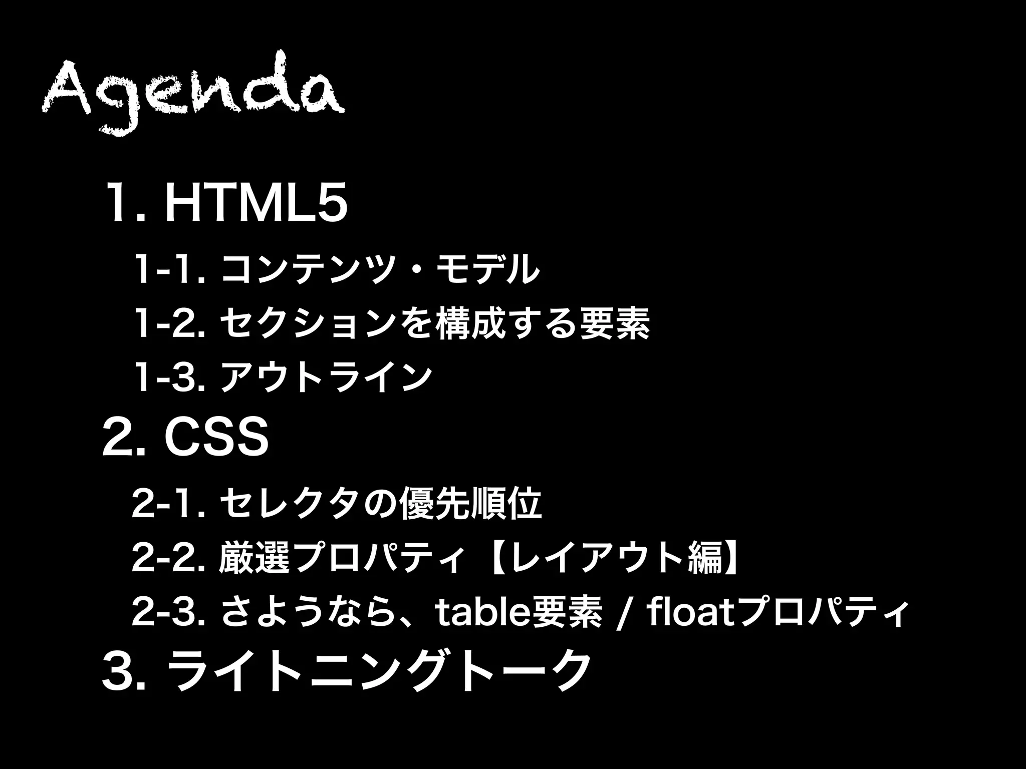 Agenda
1. HTML5
1-1. コンテンツ・モデル
1-2. セクションを構成する要素
1-3. アウトライン
2. CSS
2-1. セレクタの優先順位
2-2. 厳選プロパティ【レイアウト編】
2-3. さようなら、table要素 / ﬂoatプロパティ
3. ライトニングトーク
 