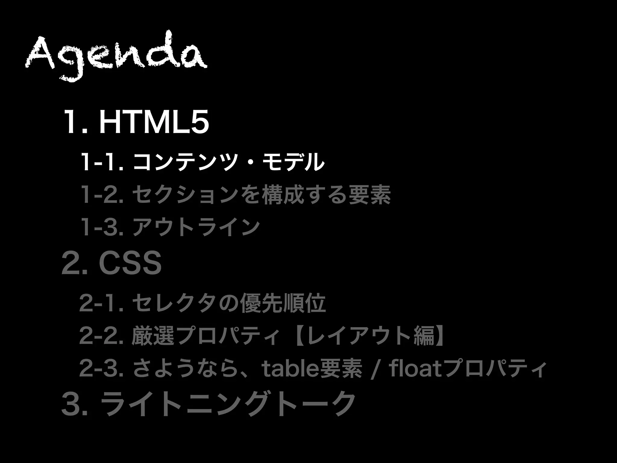 Agenda
1. HTML5
1-1. コンテンツ・モデル
1-2. セクションを構成する要素
1-3. アウトライン
2. CSS
2-1. セレクタの優先順位
2-2. 厳選プロパティ【レイアウト編】
2-3. さようなら、table要素 / ﬂoatプロパティ
3. ライトニングトーク
 
