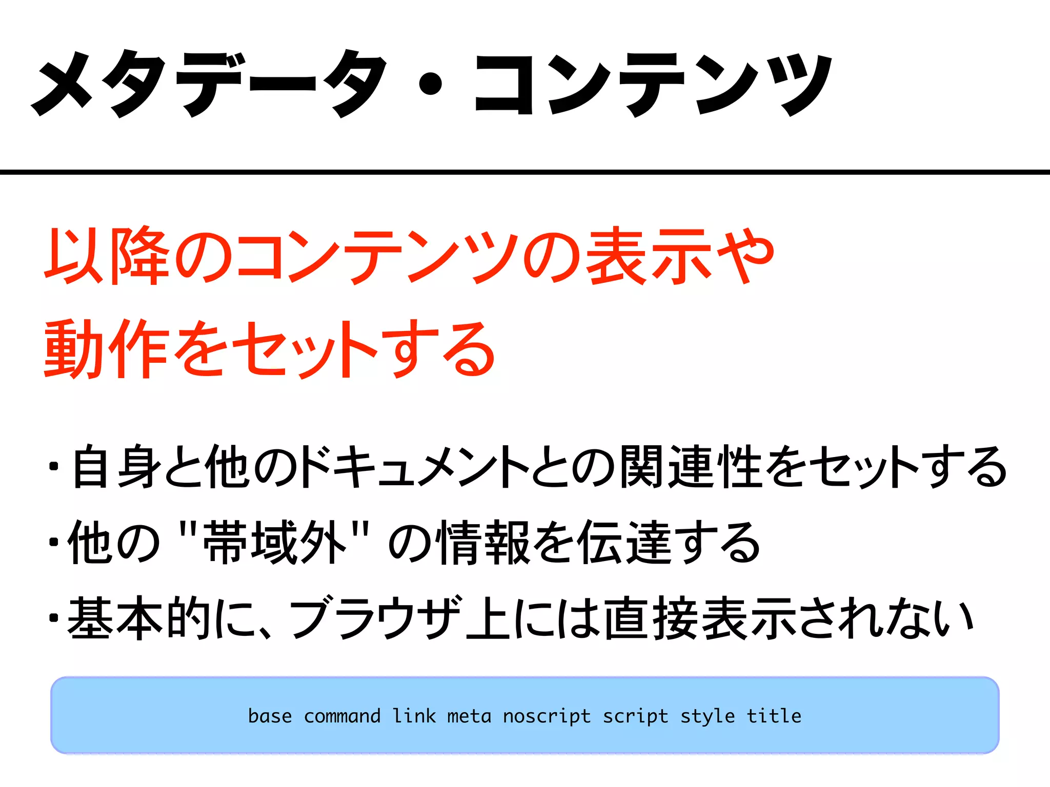 以降のコンテンツの表示や
動作をセットする
・自身と他のドキュメントとの関連性をセットする
・他の "帯域外" の情報を伝達する
・基本的に、ブラウザ上には直接表示されない
メタデータ・コンテンツ
base command link meta noscript script style title
 