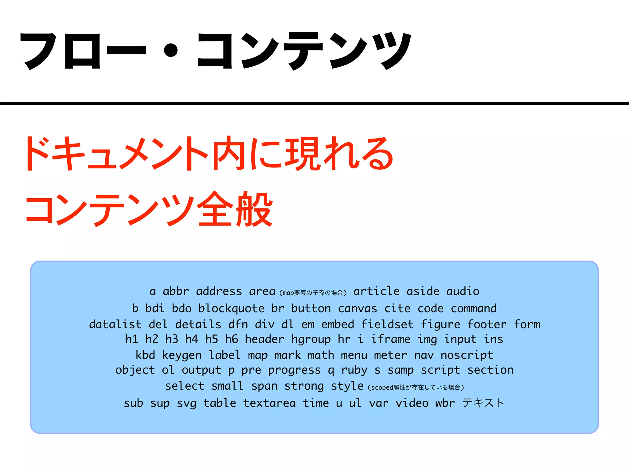 ドキュメント内に現れる
コンテンツ全般
フロー・コンテンツ
a abbr address area (map要素の子孫の場合) article aside audio
b bdi bdo blockquote br button canvas cite code command
datalist del details dfn div dl em embed fieldset figure footer form
h1 h2 h3 h4 h5 h6 header hgroup hr i iframe img input ins
kbd keygen label map mark math menu meter nav noscript
object ol output p pre progress q ruby s samp script section
select small span strong style (scoped属性が存在している場合)
sub sup svg table textarea time u ul var video wbr テキスト
 