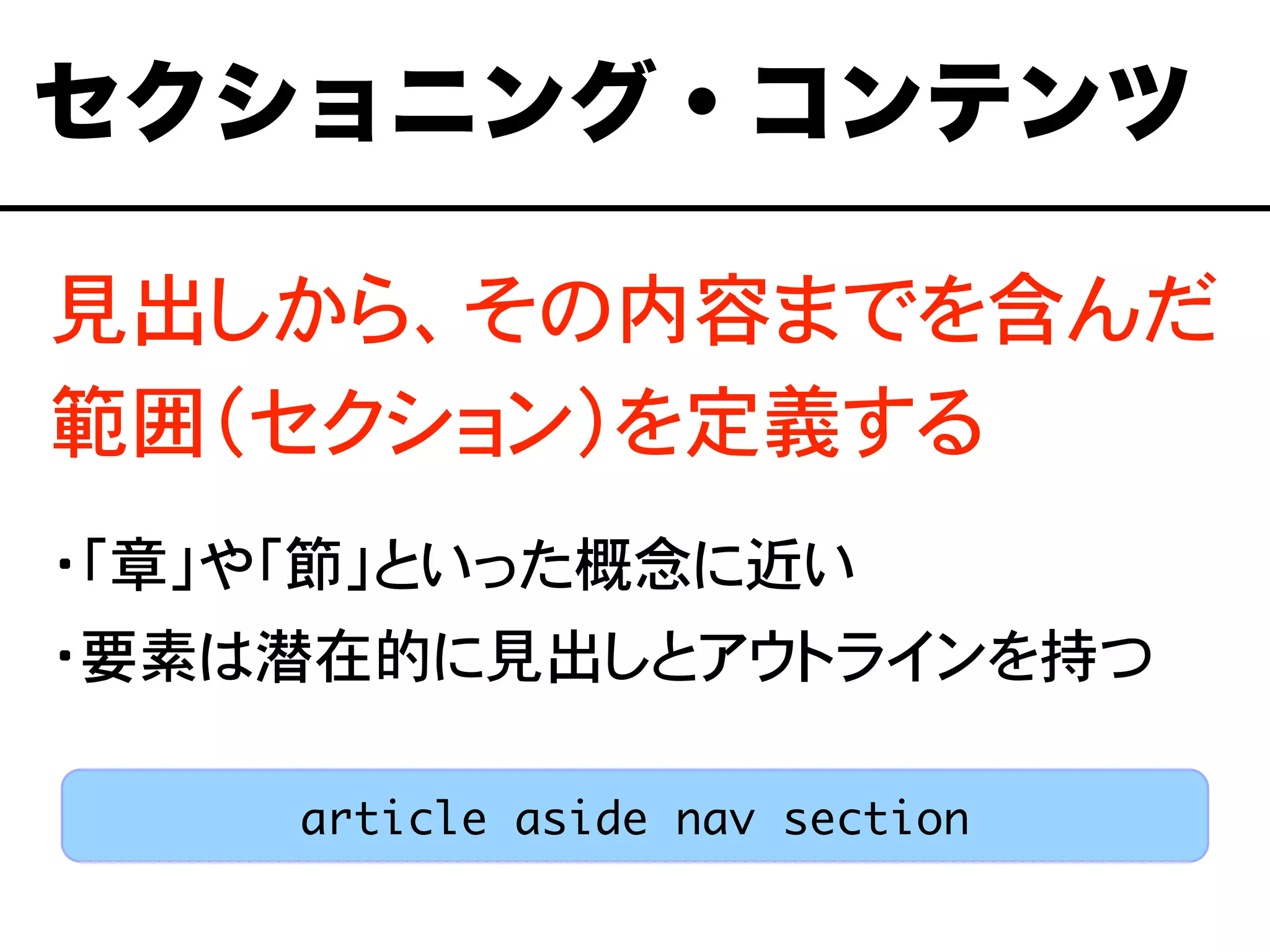 見出しから、その内容までを含んだ
範囲（セクション）を定義する
・「章」や「節」といった概念に近い
・要素は潜在的に見出しとアウトラインを持つ
セクショニング・コンテンツ
article aside nav section
 