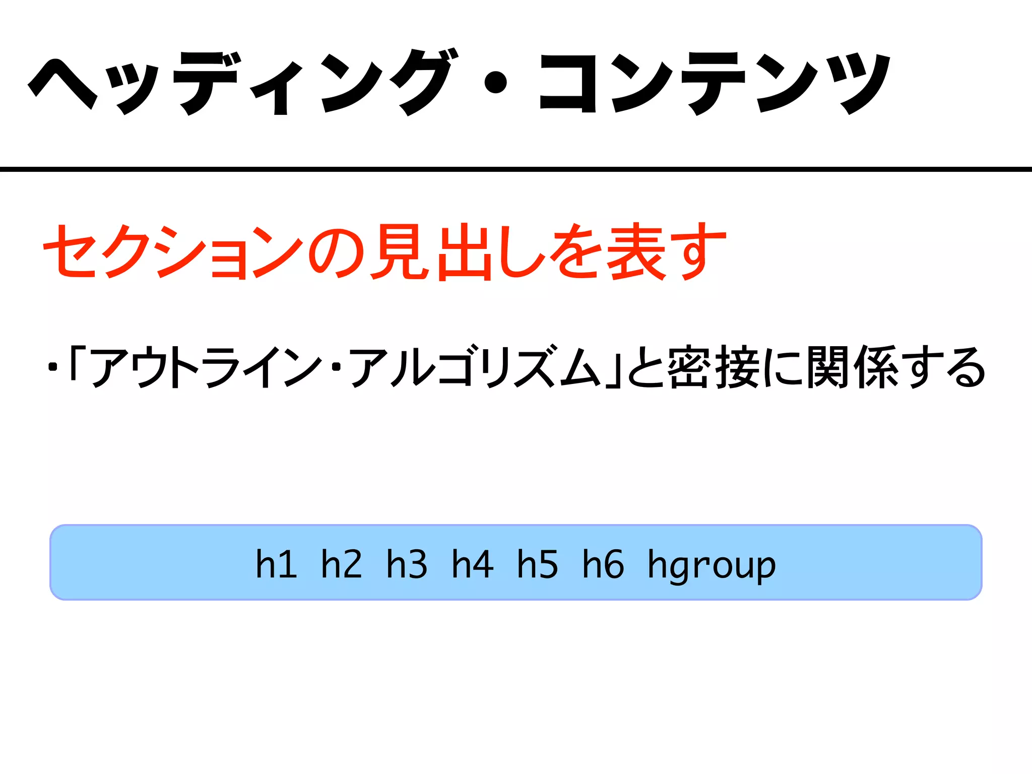 セクションの見出しを表す
・「アウトライン・アルゴリズム」と密接に関係する
ヘッディング・コンテンツ
h1 h2 h3 h4 h5 h6 hgroup
 