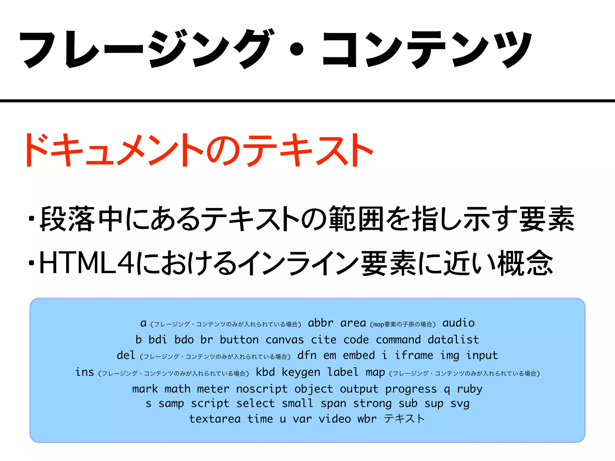 ドキュメントのテキスト
・段落中にあるテキストの範囲を指し示す要素
・HTML4におけるインライン要素に近い概念
フレージング・コンテンツ
a (フレージング・コンテンツのみが入れられている場合) abbr area (map要素の子孫の場合) audio
b bdi bdo br button canvas cite code command datalist
del (フレージング・コンテンツのみが入れられている場合) dfn em embed i iframe img input
ins (フレージング・コンテンツのみが入れられている場合) kbd keygen label map (フレージング・コンテンツのみが入れられている場合)
mark math meter noscript object output progress q ruby
s samp script select small span strong sub sup svg
textarea time u var video wbr テキスト
 