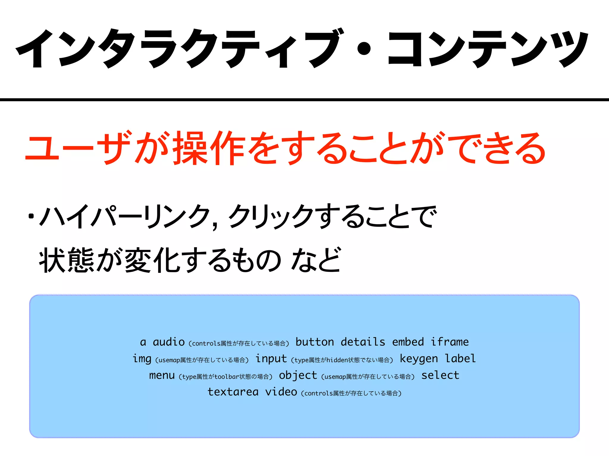 ユーザが操作をすることができる
・ハイパーリンク, クリックすることで
・状態が変化するもの など
a audio (controls属性が存在している場合) button details embed iframe
img (usemap属性が存在している場合) input (type属性がhidden状態でない場合) keygen label
menu (type属性がtoolbar状態の場合) object (usemap属性が存在している場合) select
textarea video (controls属性が存在している場合)
インタラクティブ・コンテンツ
 