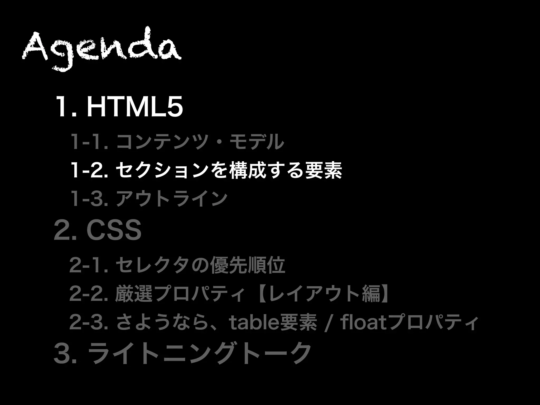 Agenda
1. HTML5
1-1. コンテンツ・モデル
1-2. セクションを構成する要素
1-3. アウトライン
2. CSS
2-1. セレクタの優先順位
2-2. 厳選プロパティ【レイアウト編】
2-3. さようなら、table要素 / ﬂoatプロパティ
3. ライトニングトーク
 