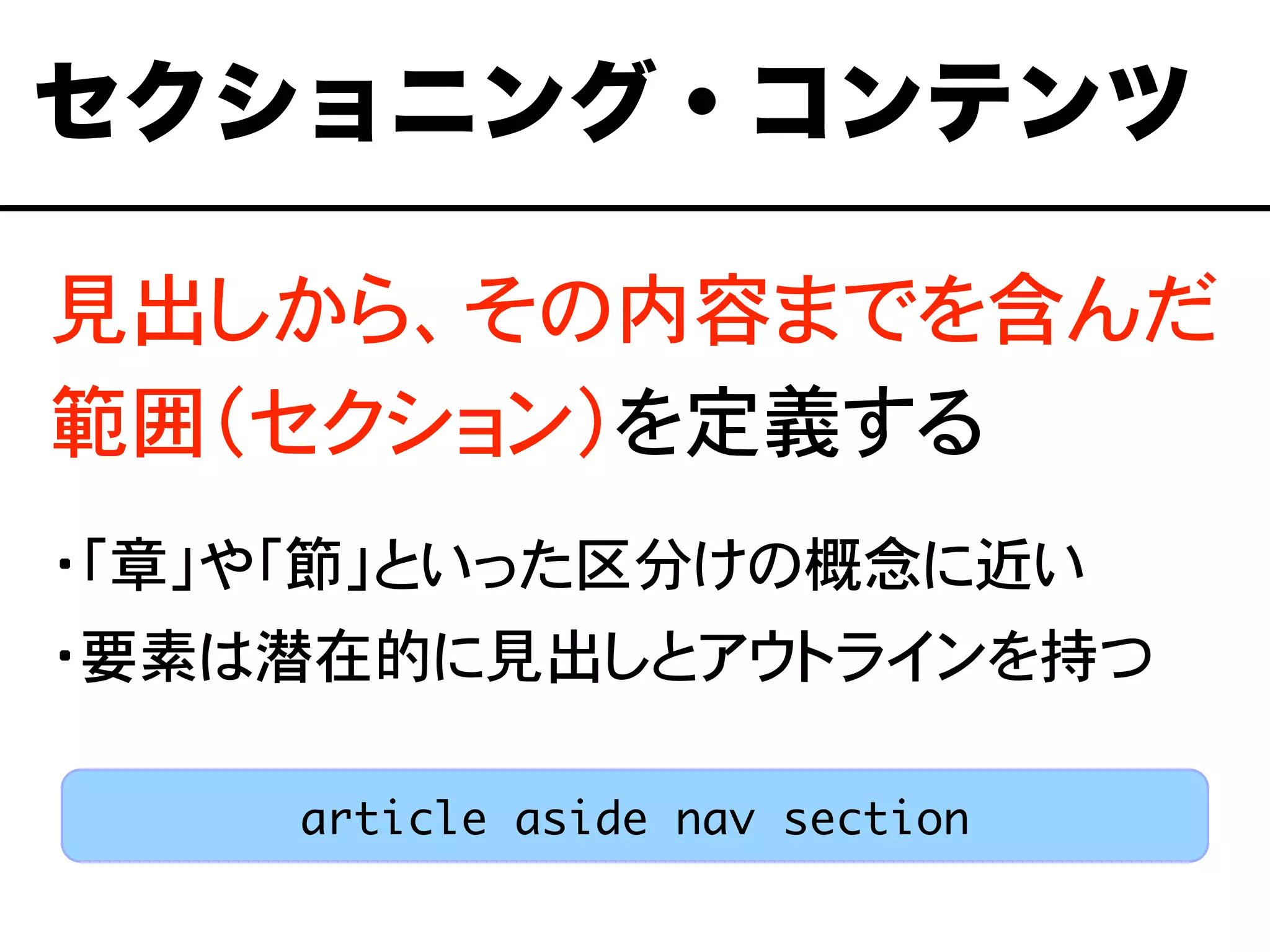 見出しから、その内容までを含んだ
範囲（セクション）を定義する
・「章」や「節」といった区分けの概念に近い
・要素は潜在的に見出しとアウトラインを持つ
セクショニング・コンテンツ
article aside nav section
 