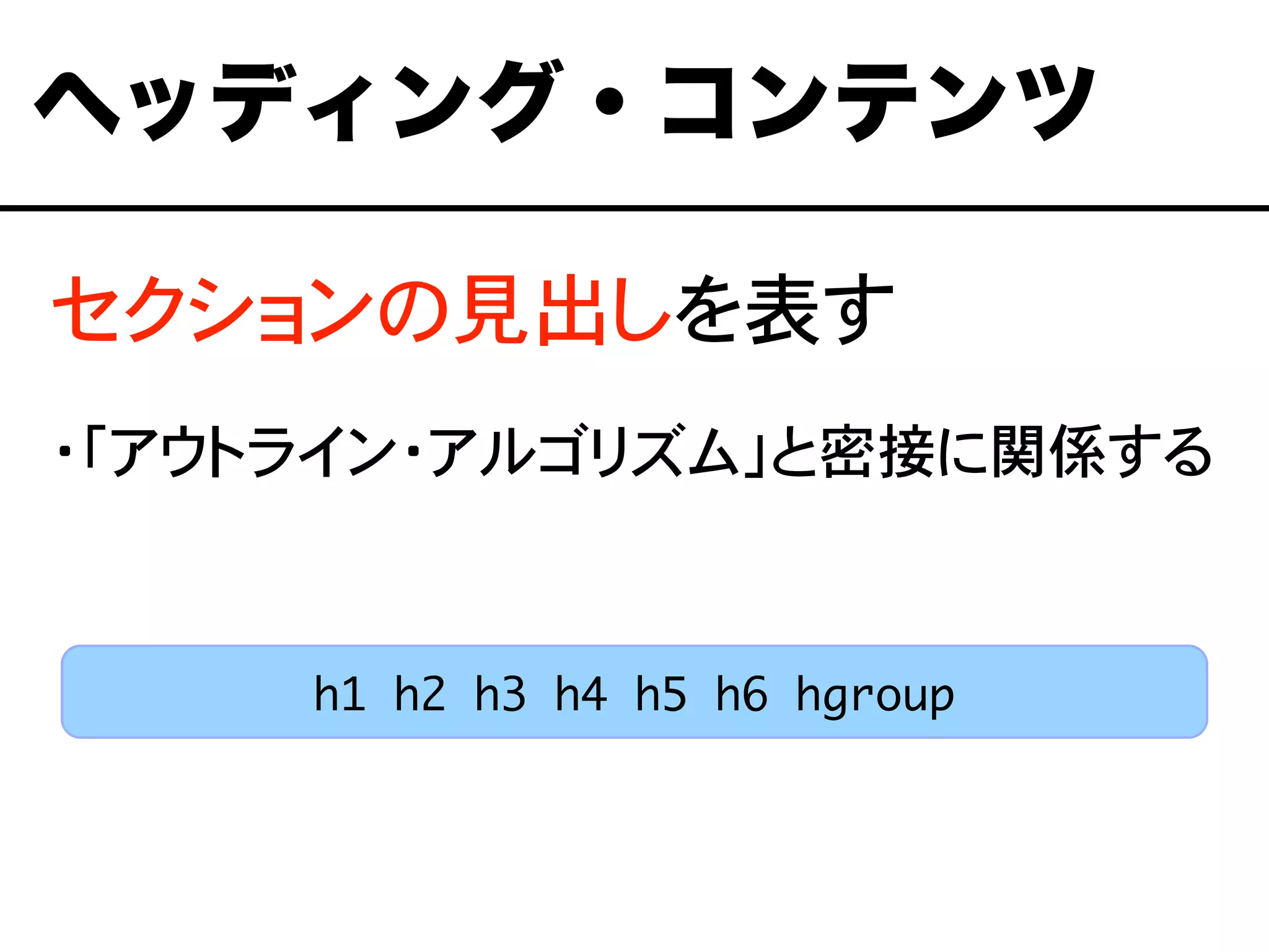 セクションの見出しを表す
・「アウトライン・アルゴリズム」と密接に関係する
ヘッディング・コンテンツ
h1 h2 h3 h4 h5 h6 hgroup
 