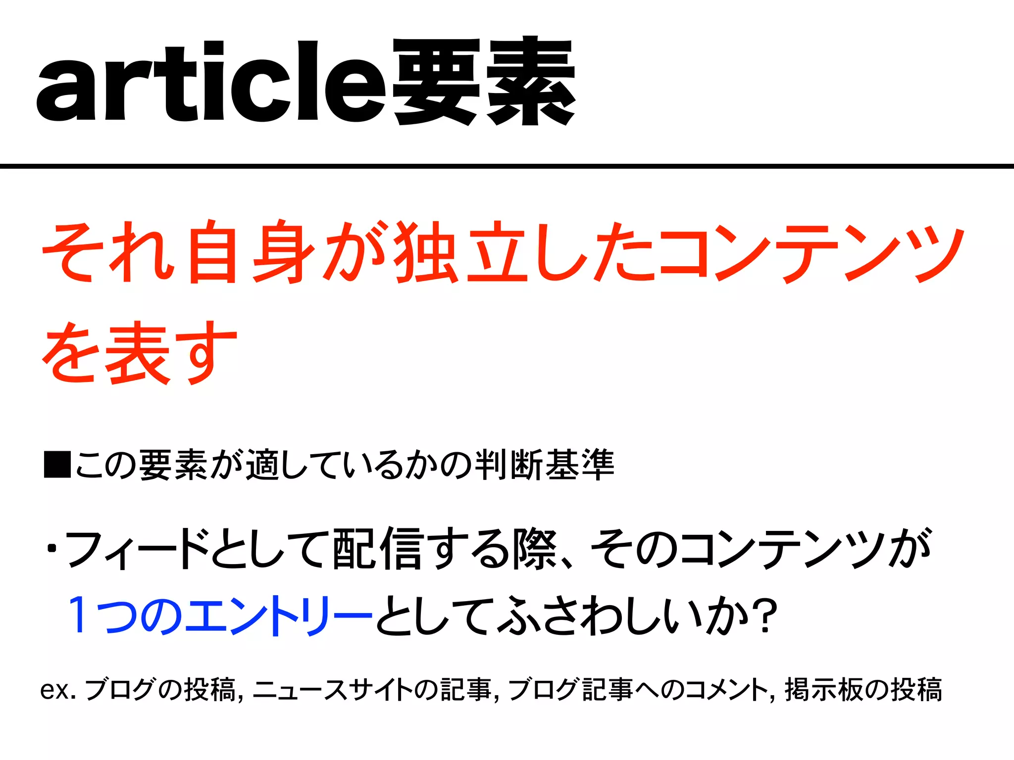 それ自身が独立したコンテンツ
を表す
■この要素が適しているかの判断基準
・フィードとして配信する際、そのコンテンツが
・1つのエントリーとしてふさわしいか？
ex. ブログの投稿, ニュースサイトの記事, ブログ記事へのコメント, 掲示板の投稿
article要素
 