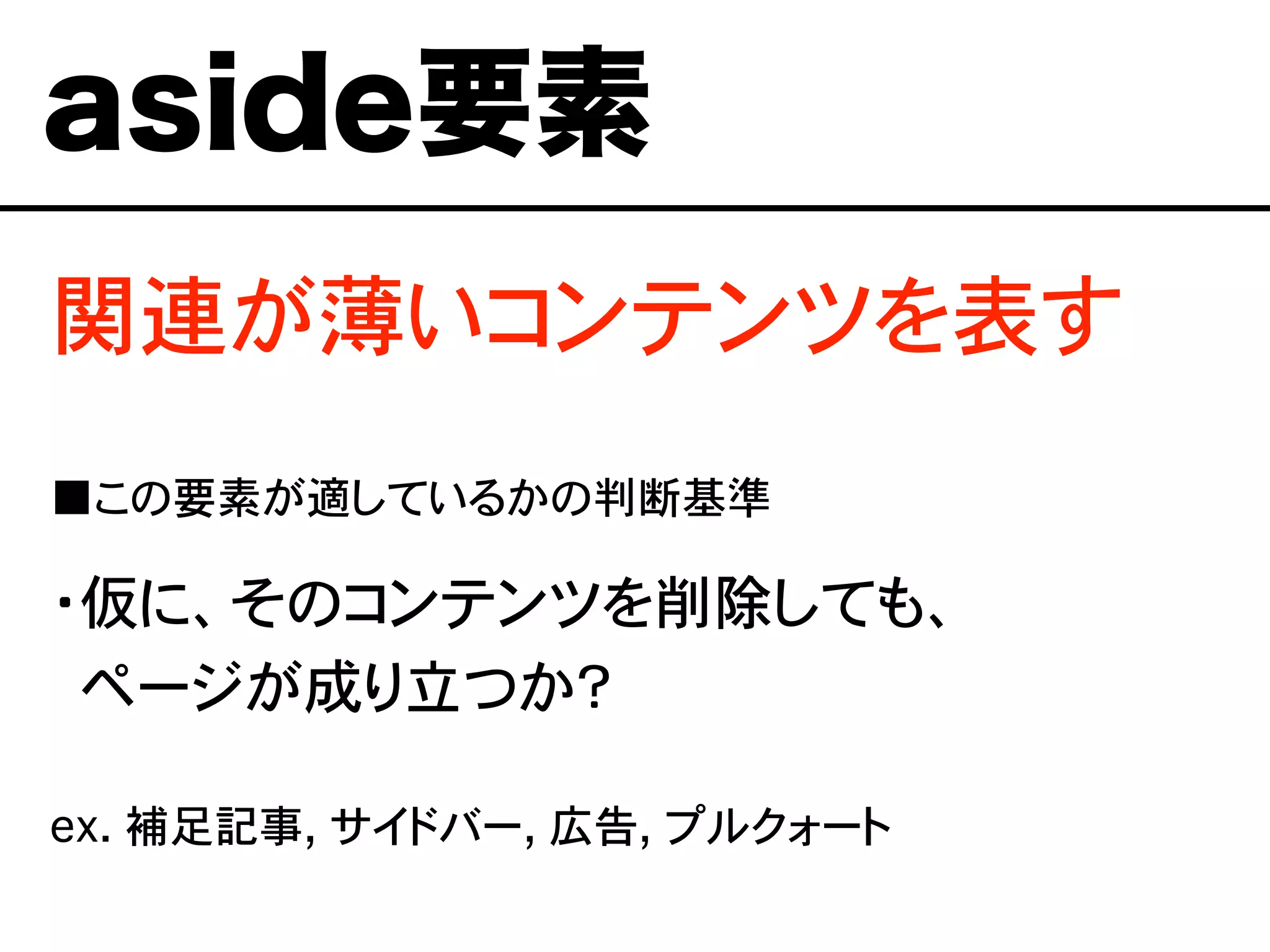 関連が薄いコンテンツを表す
■この要素が適しているかの判断基準
・仮に、そのコンテンツを削除しても、
・ページが成り立つか？
ex. 補足記事, サイドバー, 広告, プルクォート
aside要素
 