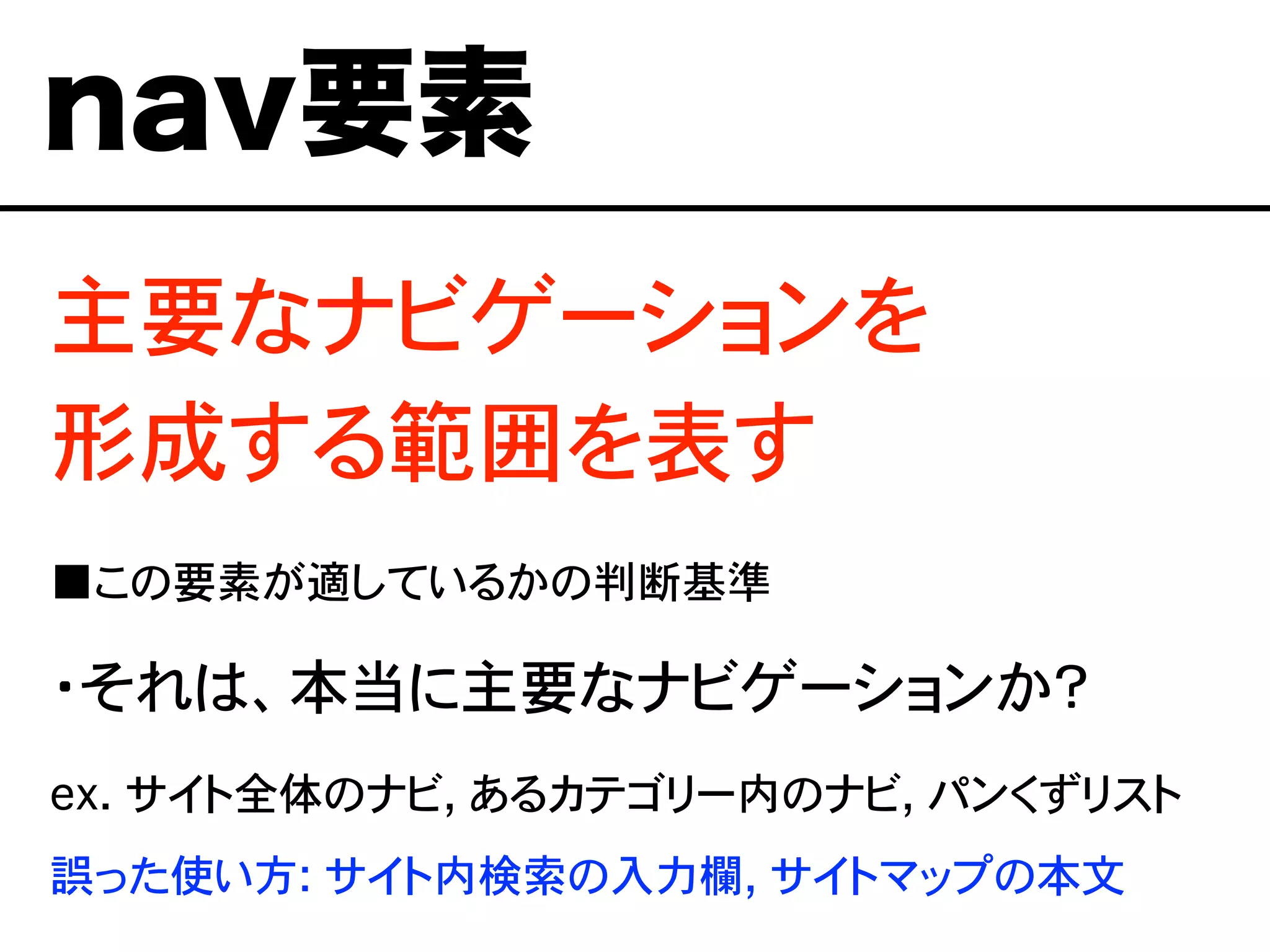主要なナビゲーションを
形成する範囲を表す
■この要素が適しているかの判断基準
・それは、本当に主要なナビゲーションか？
ex. サイト全体のナビ, あるカテゴリー内のナビ, パンくずリスト
誤った使い方: サイト内検索の入力欄, サイトマップの本文
nav要素
 