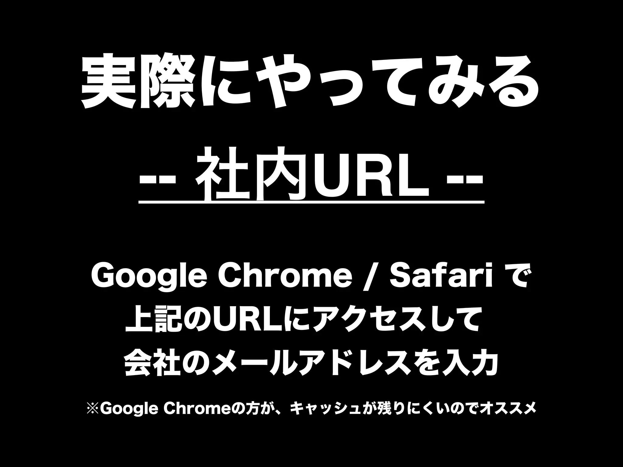 実際にやってみる
-- 社内URL --
Google Chrome / Safari で
上記のURLにアクセスして、
会社のメールアドレスを入力
※Google Chromeの方が、キャッシュが残りにくいのでオススメ
 