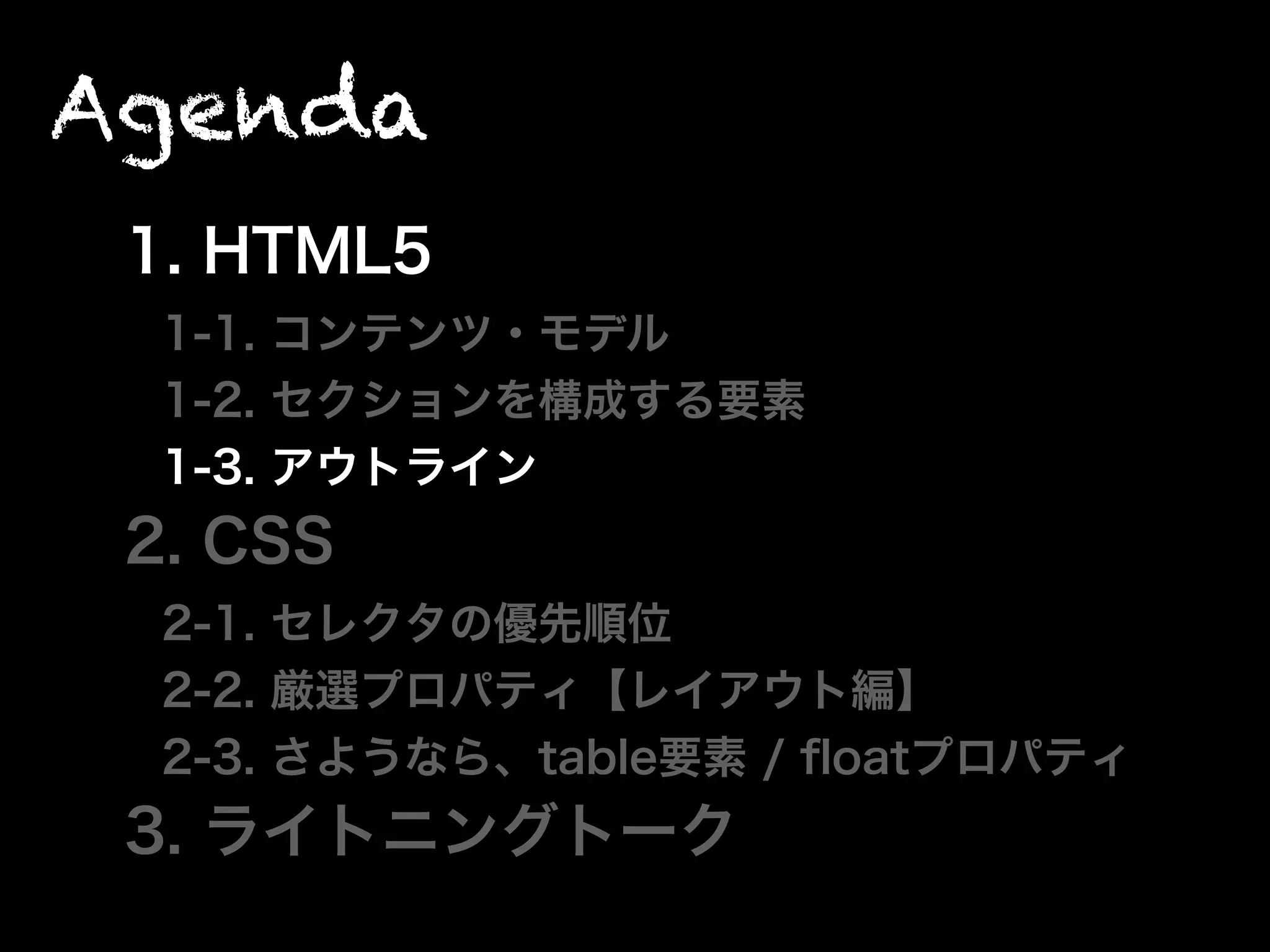 Agenda
1. HTML5
1-1. コンテンツ・モデル
1-2. セクションを構成する要素
1-3. アウトライン
2. CSS
2-1. セレクタの優先順位
2-2. 厳選プロパティ【レイアウト編】
2-3. さようなら、table要素 / ﬂoatプロパティ
3. ライトニングトーク
 