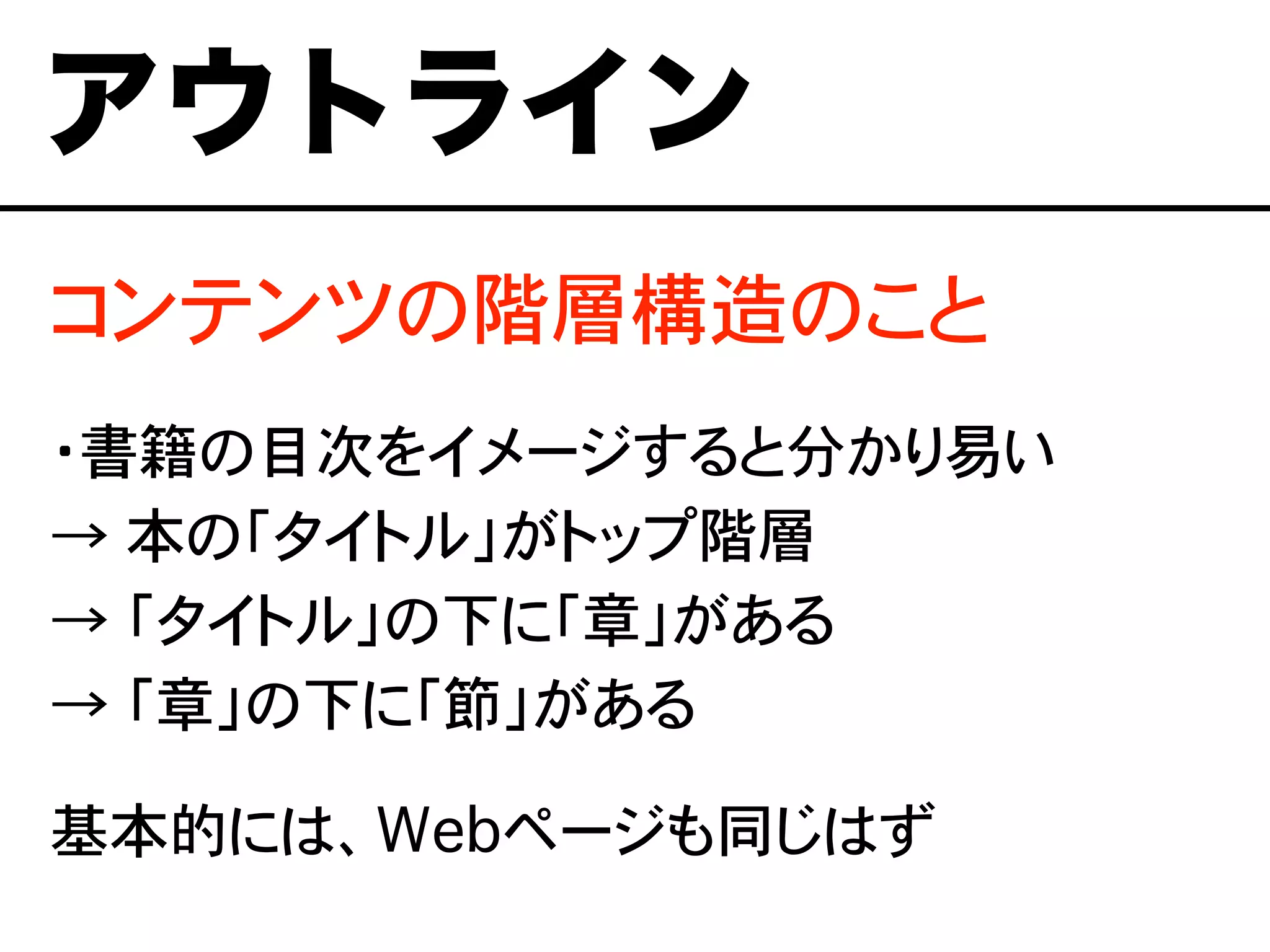 コンテンツの階層構造のこと
・書籍の目次をイメージすると分かり易い
→ 本の「タイトル」がトップ階層
→ 「タイトル」の下に「章」がある
→ 「章」の下に「節」がある
基本的には、Webページも同じはず
アウトライン
 