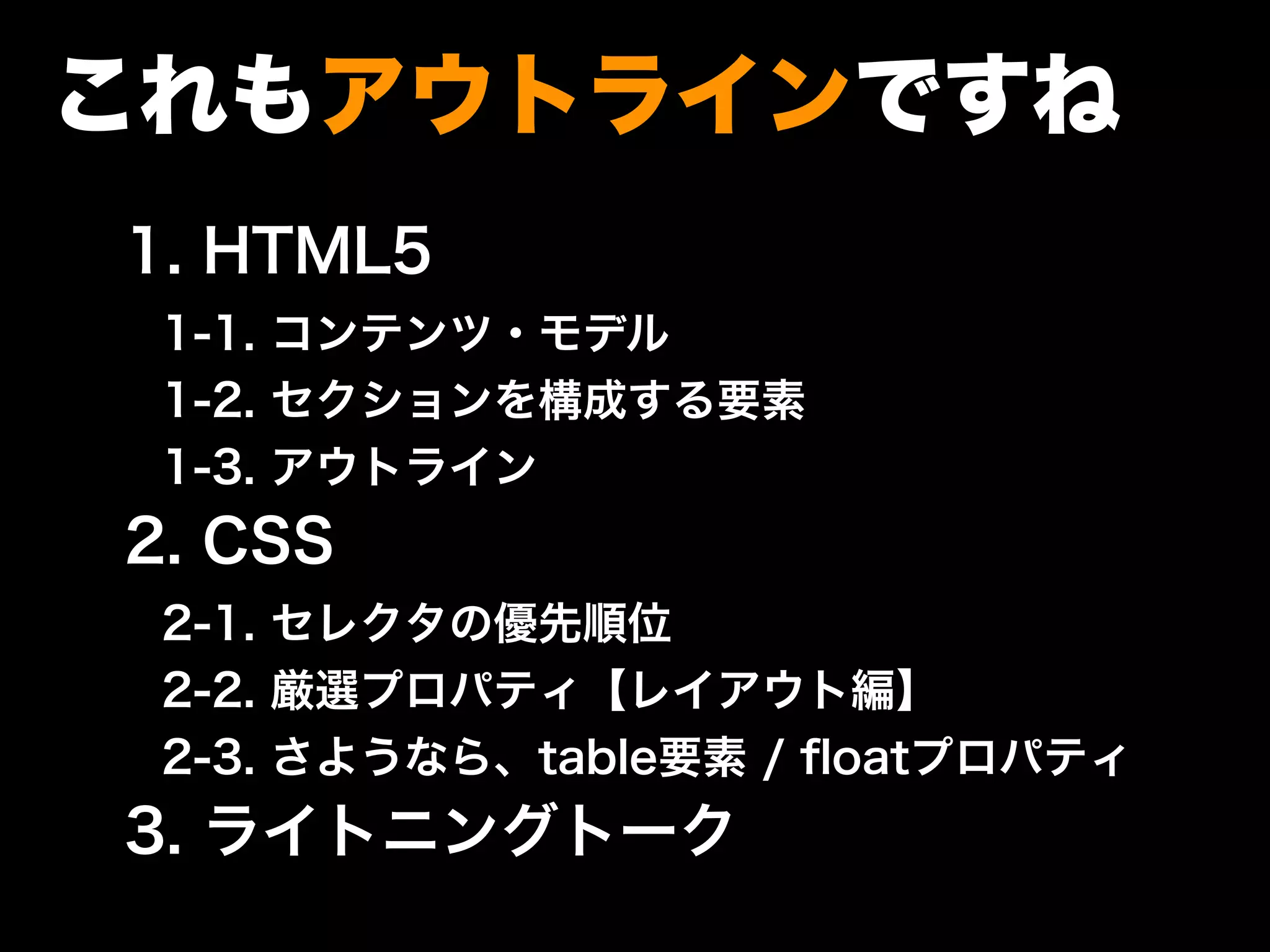 これもアウトラインですね
1. HTML5
1-1. コンテンツ・モデル
1-2. セクションを構成する要素
1-3. アウトライン
2. CSS
2-1. セレクタの優先順位
2-2. 厳選プロパティ【レイアウト編】
2-3. さようなら、table要素 / ﬂoatプロパティ
3. ライトニングトーク
 