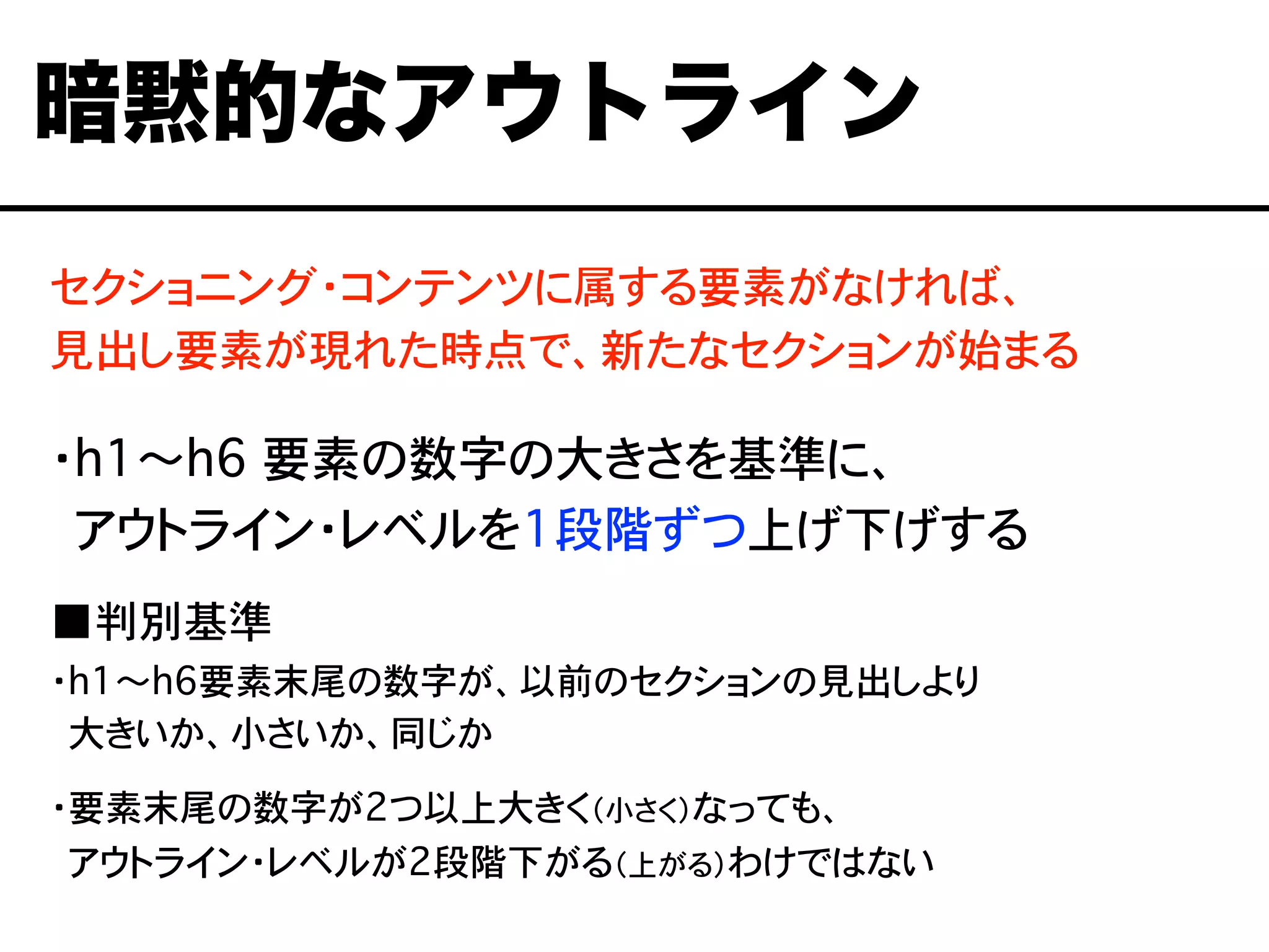 セクショニング・コンテンツに属する要素がなければ、
見出し要素が現れた時点で、新たなセクションが始まる
・h1〜h6 要素の数字の大きさを基準に、
・アウトライン・レベルを1段階ずつ上げ下げする
■判別基準
・h1〜h6要素末尾の数字が、以前のセクションの見出しより
・大きいか、小さいか、同じか
・要素末尾の数字が2つ以上大きく（小さく）なっても、
・アウトライン・レベルが2段階下がる（上がる）わけではない
暗黙的なアウトライン
 