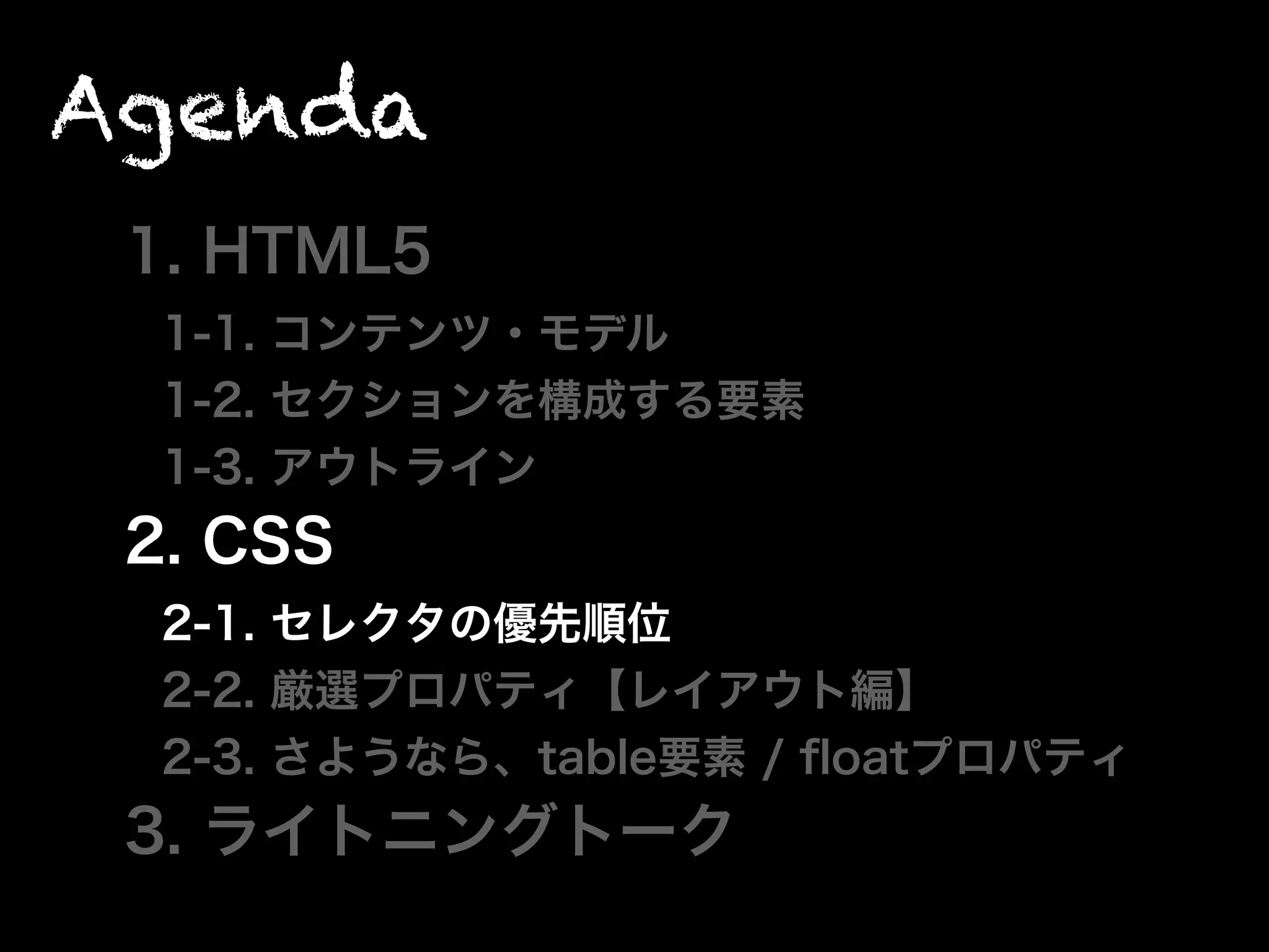 Agenda
1. HTML5
1-1. コンテンツ・モデル
1-2. セクションを構成する要素
1-3. アウトライン
2. CSS
2-1. セレクタの優先順位
2-2. 厳選プロパティ【レイアウト編】
2-3. さようなら、table要素 / ﬂoatプロパティ
3. ライトニングトーク
 