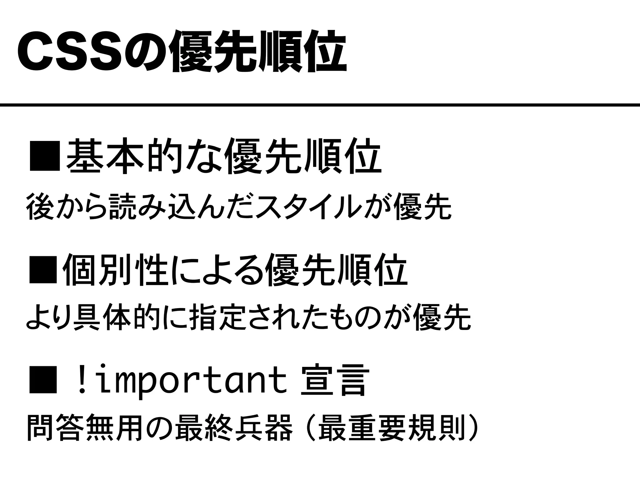 ■基本的な優先順位
後から読み込んだスタイルが優先
■個別性による優先順位
より具体的に指定されたものが優先
■ !important 宣言
問答無用の最終兵器 （最重要規則）
CSSの優先順位
 